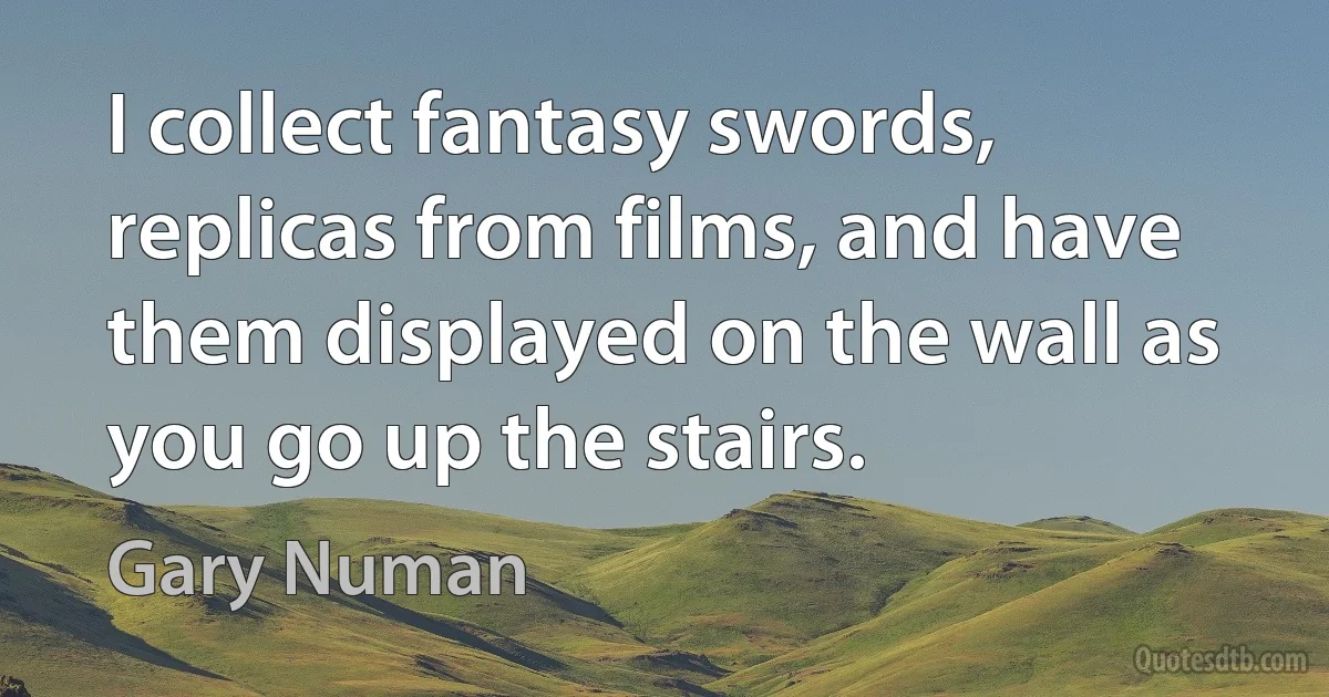 I collect fantasy swords, replicas from films, and have them displayed on the wall as you go up the stairs. (Gary Numan)