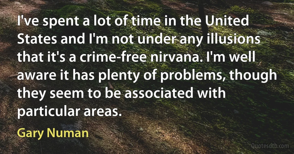 I've spent a lot of time in the United States and I'm not under any illusions that it's a crime-free nirvana. I'm well aware it has plenty of problems, though they seem to be associated with particular areas. (Gary Numan)