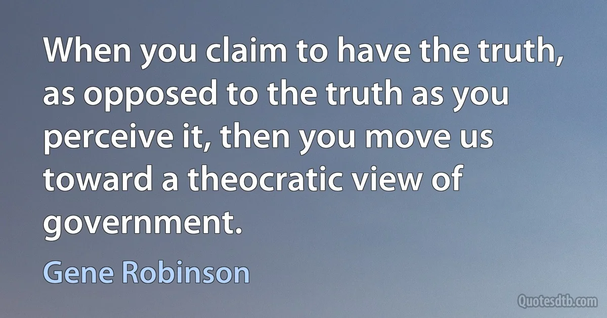 When you claim to have the truth, as opposed to the truth as you perceive it, then you move us toward a theocratic view of government. (Gene Robinson)