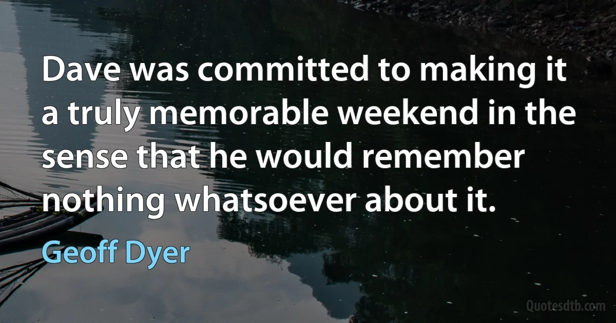 Dave was committed to making it a truly memorable weekend in the sense that he would remember nothing whatsoever about it. (Geoff Dyer)