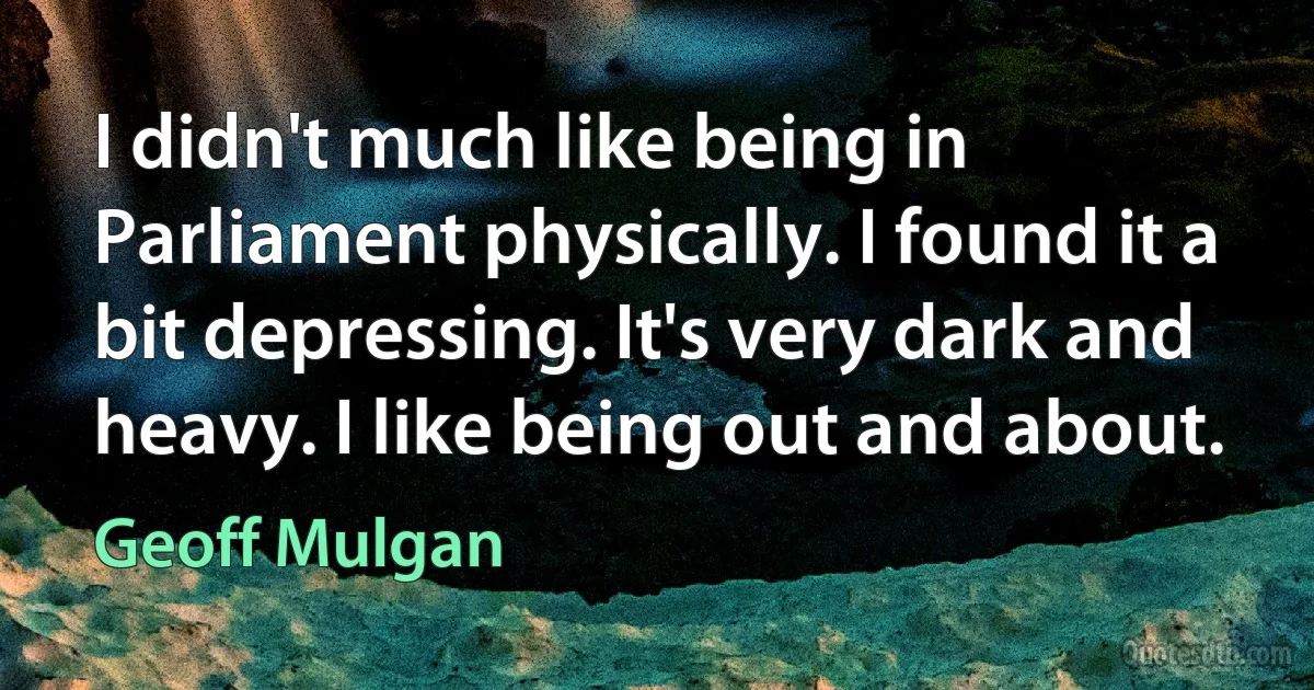 I didn't much like being in Parliament physically. I found it a bit depressing. It's very dark and heavy. I like being out and about. (Geoff Mulgan)