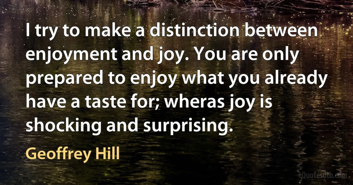 I try to make a distinction between enjoyment and joy. You are only prepared to enjoy what you already have a taste for; wheras joy is shocking and surprising. (Geoffrey Hill)