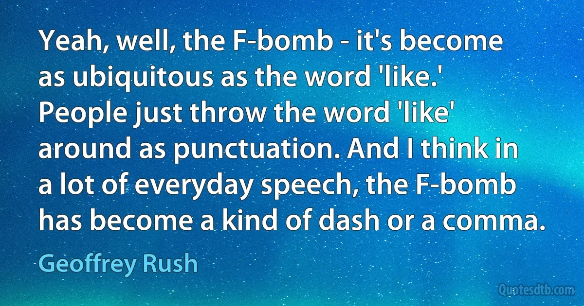 Yeah, well, the F-bomb - it's become as ubiquitous as the word 'like.' People just throw the word 'like' around as punctuation. And I think in a lot of everyday speech, the F-bomb has become a kind of dash or a comma. (Geoffrey Rush)