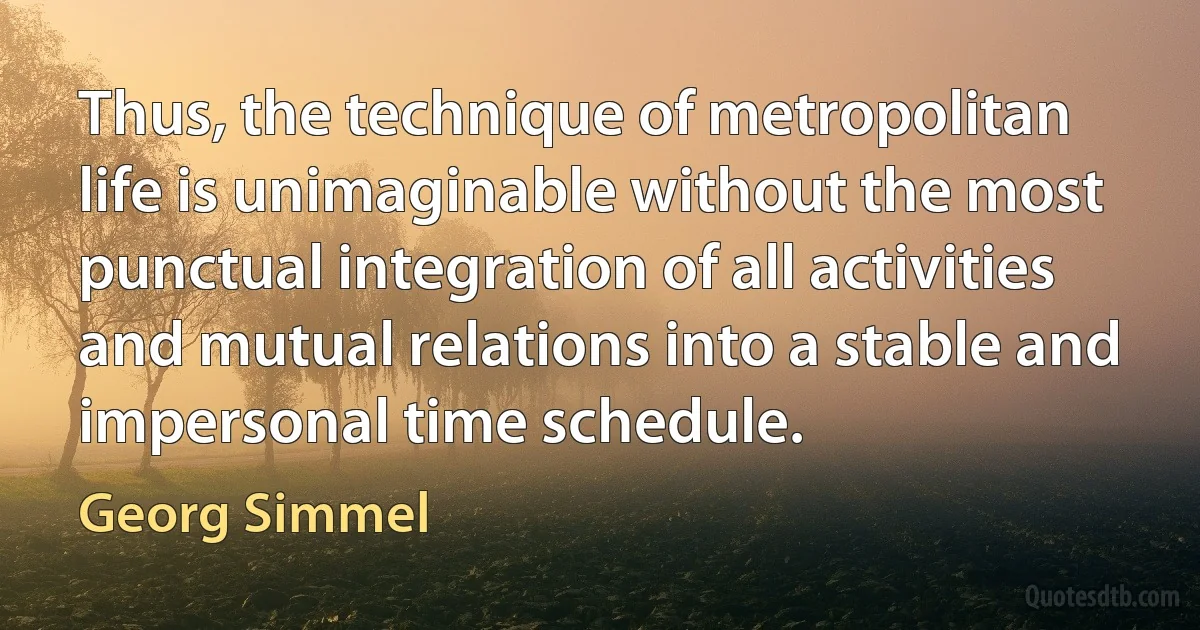 Thus, the technique of metropolitan life is unimaginable without the most punctual integration of all activities and mutual relations into a stable and impersonal time schedule. (Georg Simmel)