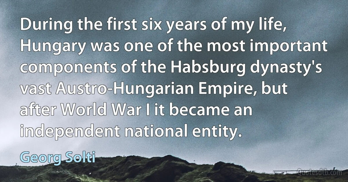 During the first six years of my life, Hungary was one of the most important components of the Habsburg dynasty's vast Austro-Hungarian Empire, but after World War I it became an independent national entity. (Georg Solti)