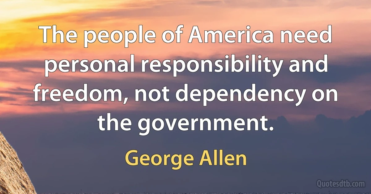 The people of America need personal responsibility and freedom, not dependency on the government. (George Allen)