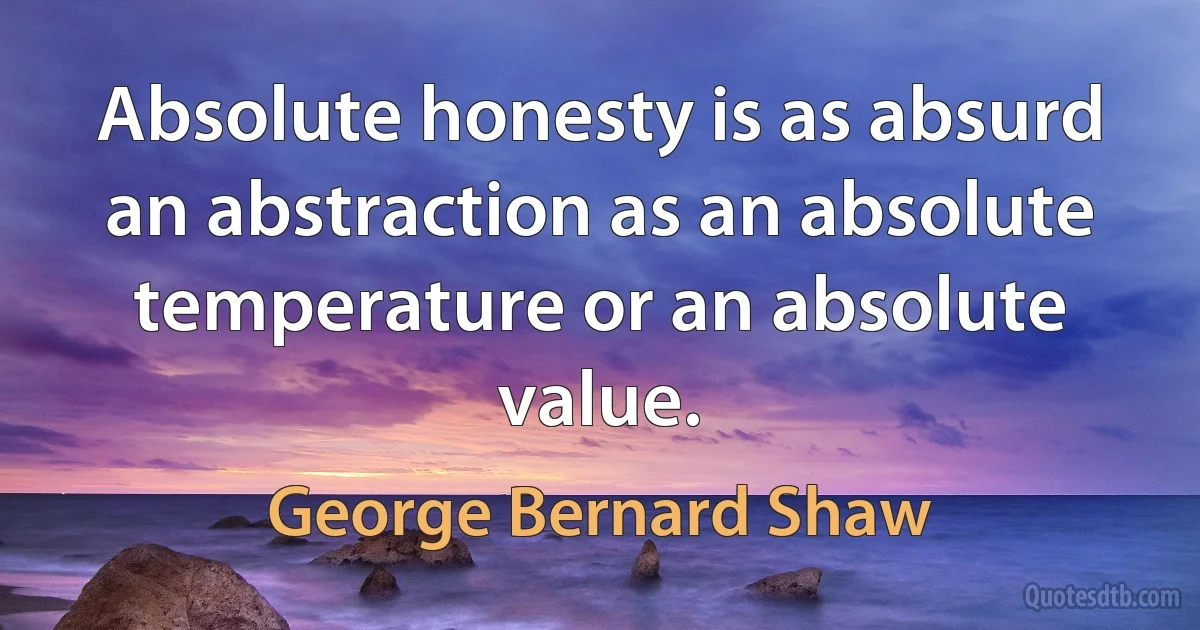 Absolute honesty is as absurd an abstraction as an absolute temperature or an absolute value. (George Bernard Shaw)