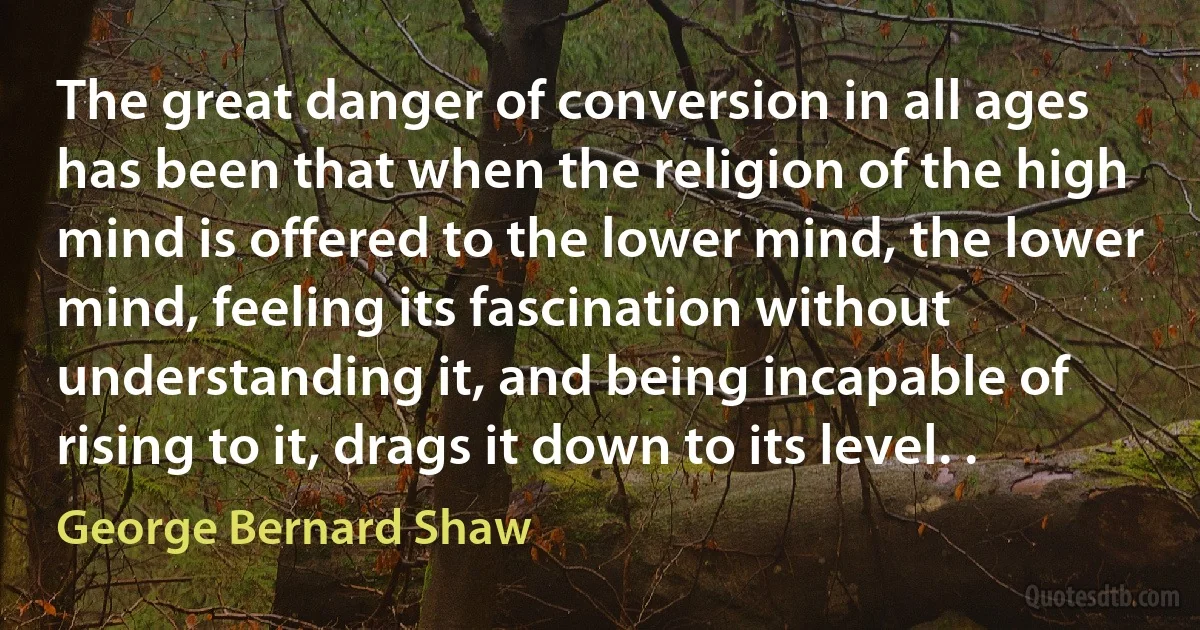 The great danger of conversion in all ages has been that when the religion of the high mind is offered to the lower mind, the lower mind, feeling its fascination without understanding it, and being incapable of rising to it, drags it down to its level. . (George Bernard Shaw)