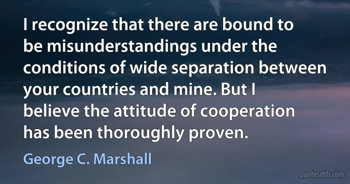 I recognize that there are bound to be misunderstandings under the conditions of wide separation between your countries and mine. But I believe the attitude of cooperation has been thoroughly proven. (George C. Marshall)