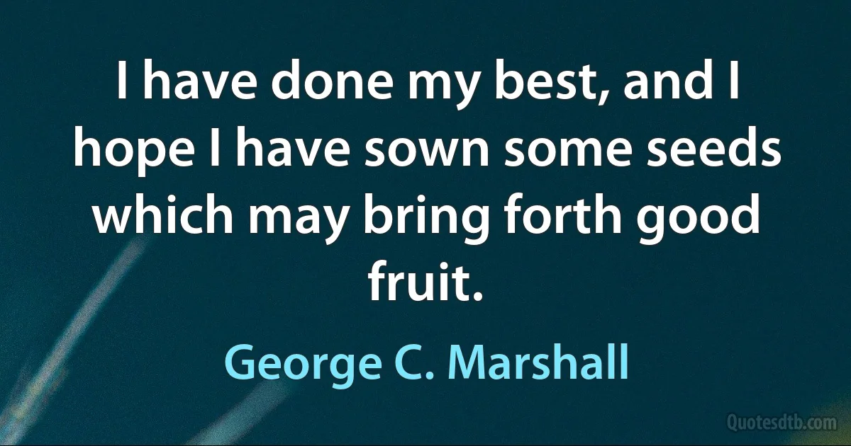 I have done my best, and I hope I have sown some seeds which may bring forth good fruit. (George C. Marshall)