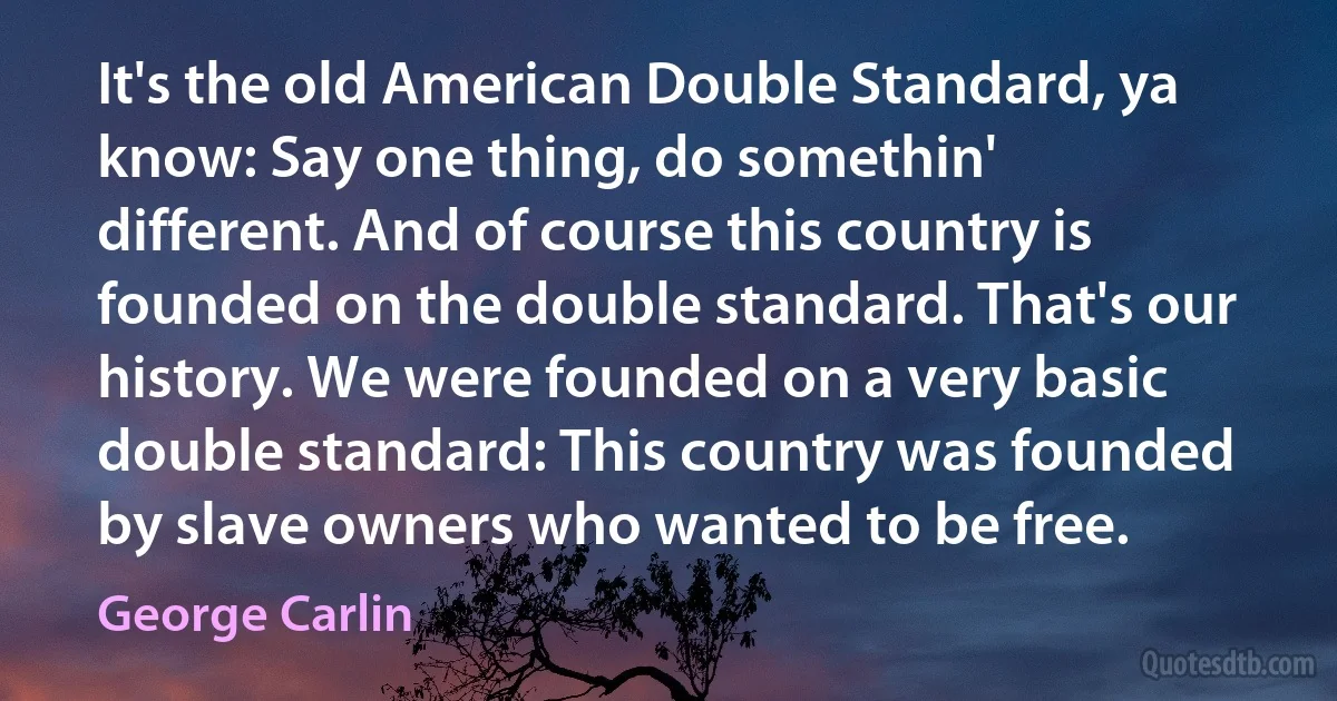 It's the old American Double Standard, ya know: Say one thing, do somethin' different. And of course this country is founded on the double standard. That's our history. We were founded on a very basic double standard: This country was founded by slave owners who wanted to be free. (George Carlin)