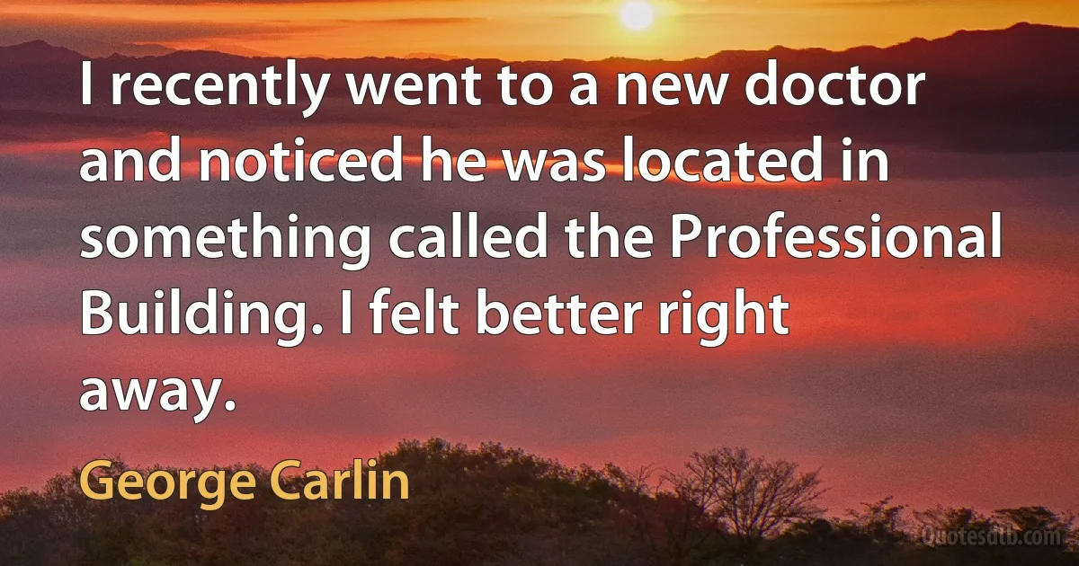 I recently went to a new doctor and noticed he was located in something called the Professional Building. I felt better right away. (George Carlin)