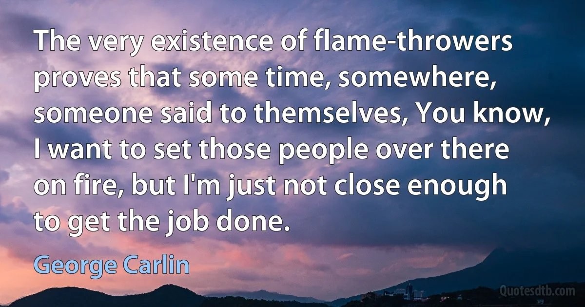 The very existence of flame-throwers proves that some time, somewhere, someone said to themselves, You know, I want to set those people over there on fire, but I'm just not close enough to get the job done. (George Carlin)