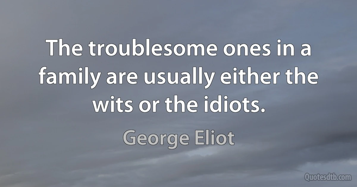 The troublesome ones in a family are usually either the wits or the idiots. (George Eliot)