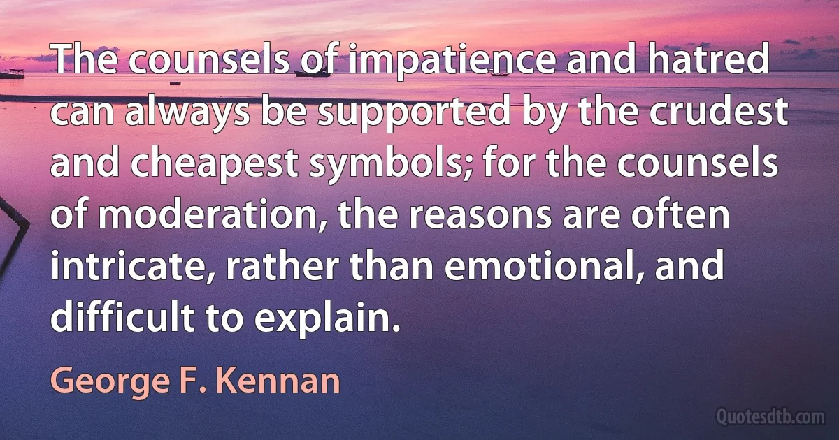 The counsels of impatience and hatred can always be supported by the crudest and cheapest symbols; for the counsels of moderation, the reasons are often intricate, rather than emotional, and difficult to explain. (George F. Kennan)