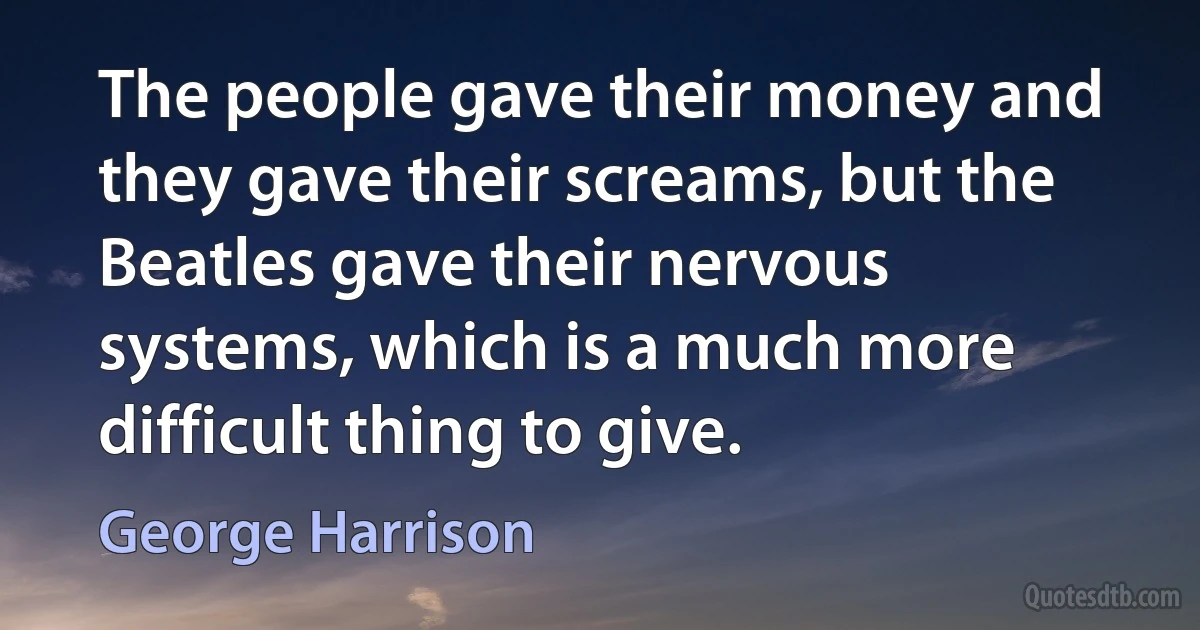 The people gave their money and they gave their screams, but the Beatles gave their nervous systems, which is a much more difficult thing to give. (George Harrison)