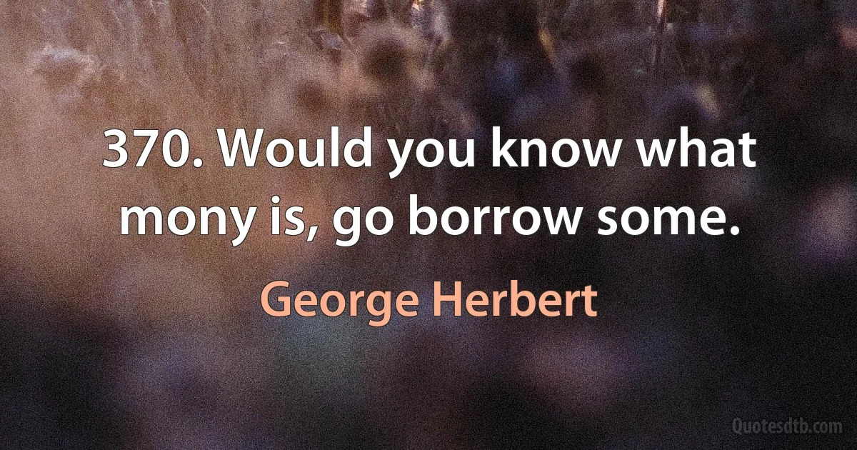 370. Would you know what mony is, go borrow some. (George Herbert)