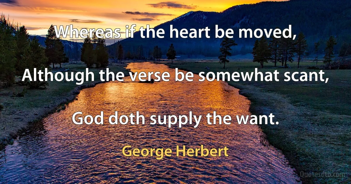 Whereas if the heart be moved,

Although the verse be somewhat scant,

God doth supply the want. (George Herbert)