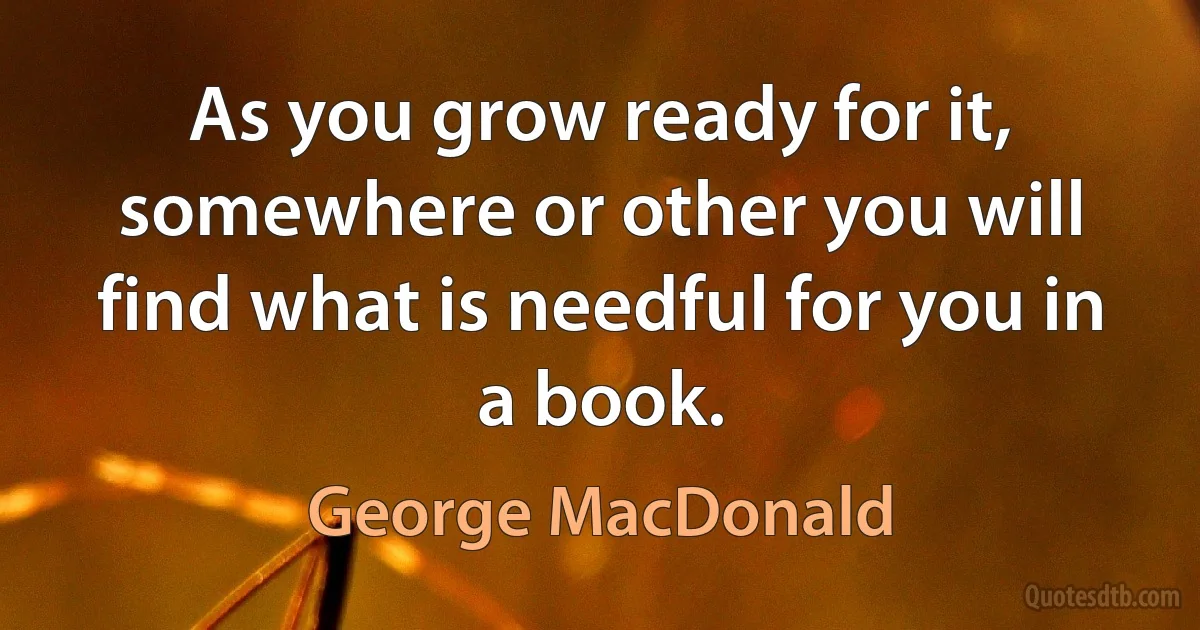 As you grow ready for it, somewhere or other you will find what is needful for you in a book. (George MacDonald)