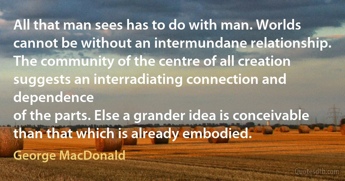 All that man sees has to do with man. Worlds cannot be without an intermundane relationship. The community of the centre of all creation suggests an interradiating connection and dependence
of the parts. Else a grander idea is conceivable than that which is already embodied. (George MacDonald)