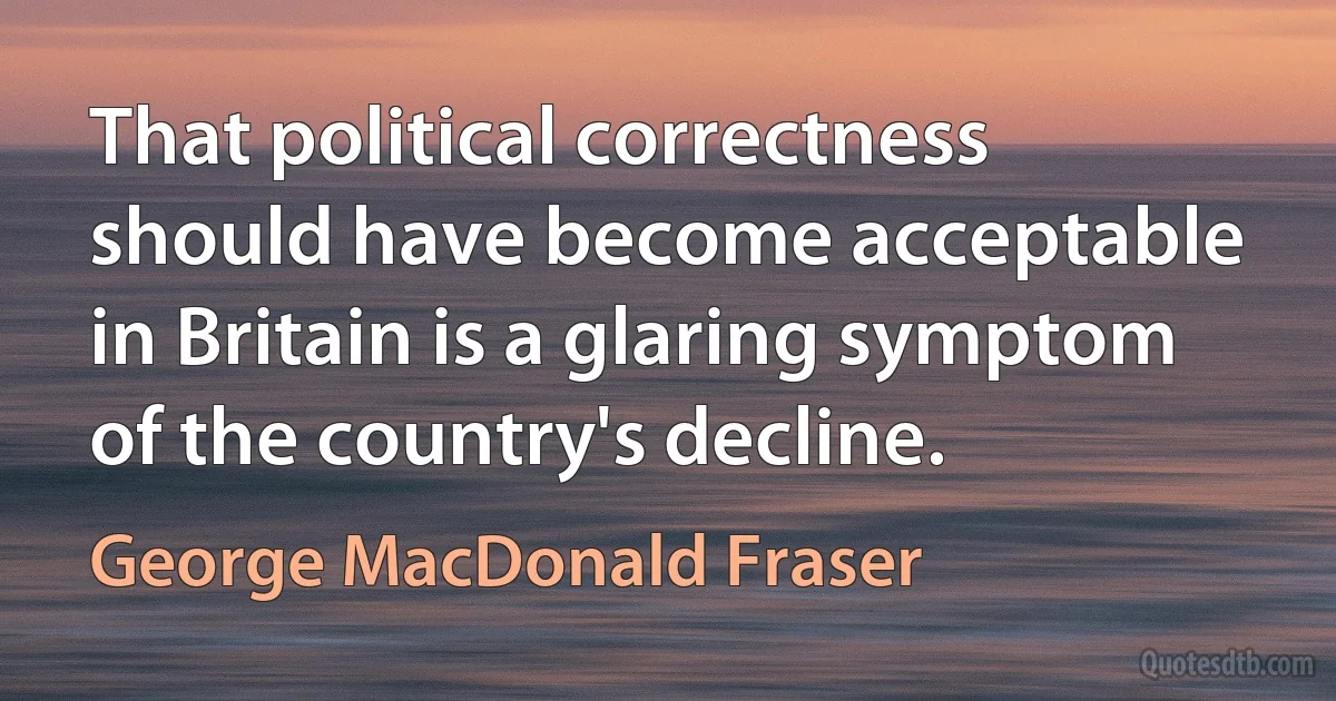 That political correctness should have become acceptable in Britain is a glaring symptom of the country's decline. (George MacDonald Fraser)