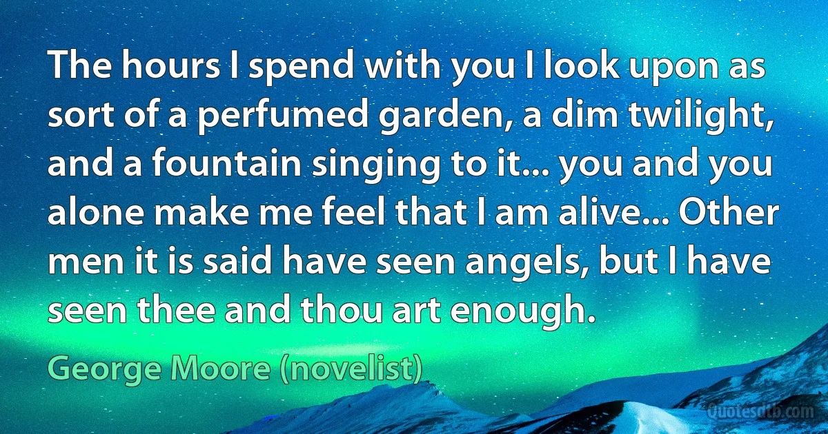 The hours I spend with you I look upon as sort of a perfumed garden, a dim twilight, and a fountain singing to it... you and you alone make me feel that I am alive... Other men it is said have seen angels, but I have seen thee and thou art enough. (George Moore (novelist))