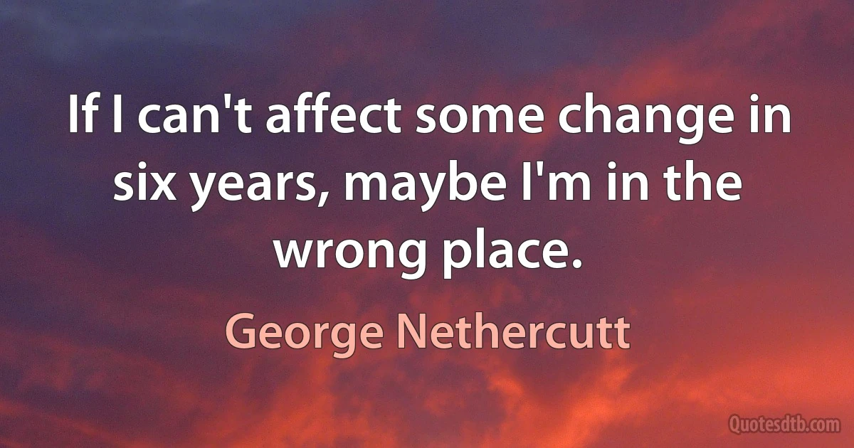 If I can't affect some change in six years, maybe I'm in the wrong place. (George Nethercutt)