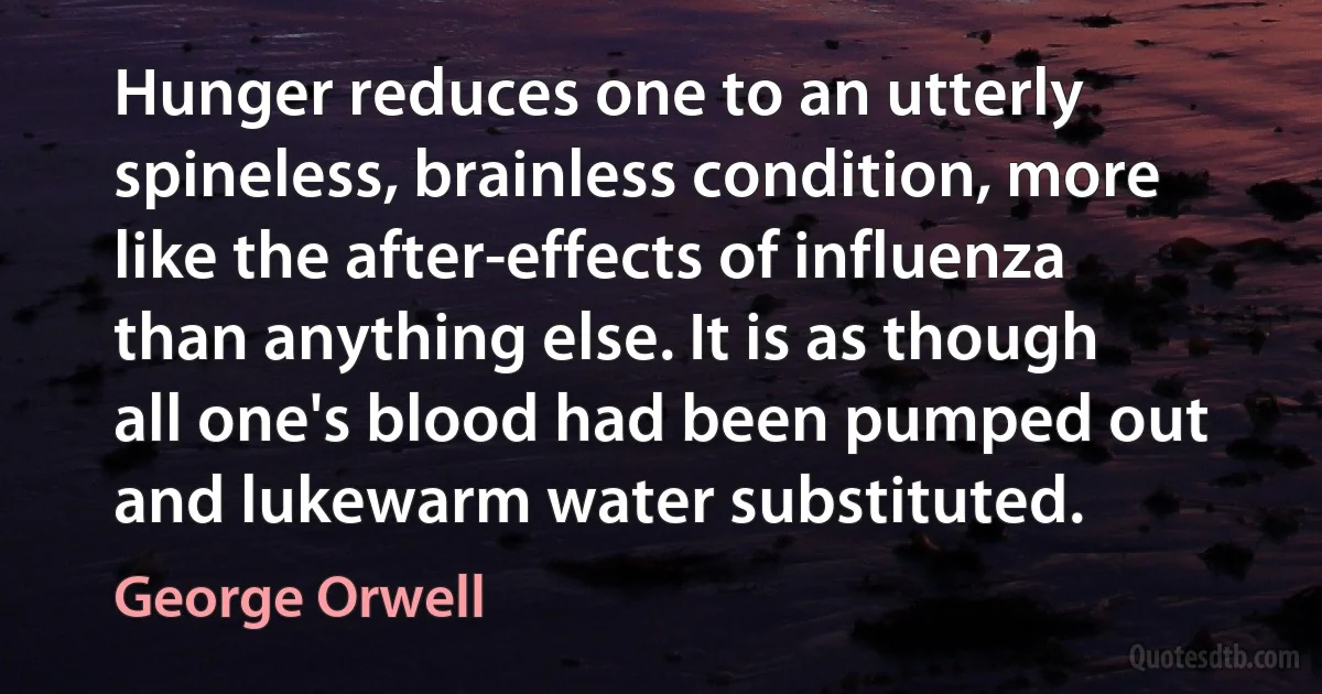 Hunger reduces one to an utterly spineless, brainless condition, more like the after-effects of influenza than anything else. It is as though all one's blood had been pumped out and lukewarm water substituted. (George Orwell)