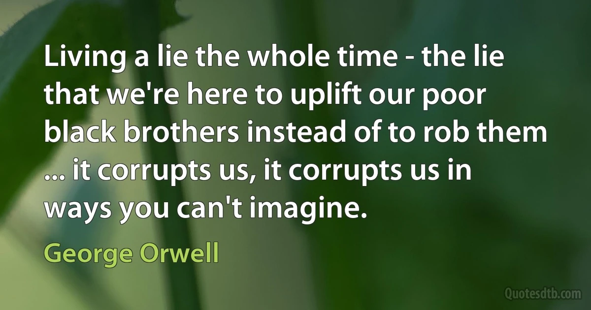 Living a lie the whole time - the lie that we're here to uplift our poor black brothers instead of to rob them ... it corrupts us, it corrupts us in ways you can't imagine. (George Orwell)