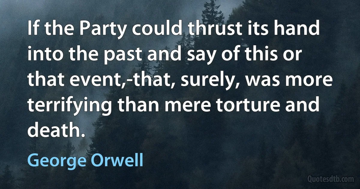 If the Party could thrust its hand into the past and say of this or that event,-that, surely, was more terrifying than mere torture and death. (George Orwell)