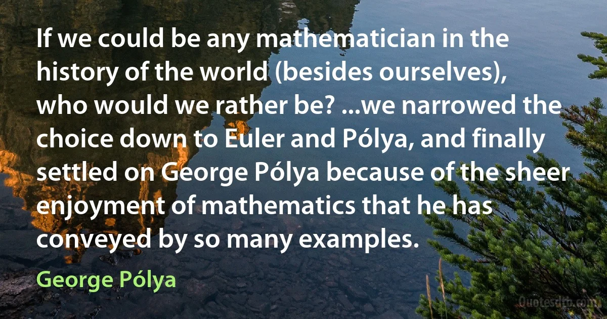 If we could be any mathematician in the history of the world (besides ourselves), who would we rather be? ...we narrowed the choice down to Euler and Pólya, and finally settled on George Pólya because of the sheer enjoyment of mathematics that he has conveyed by so many examples. (George Pólya)