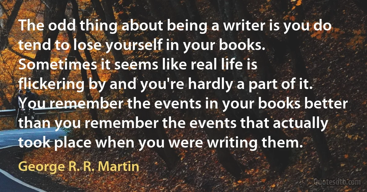 The odd thing about being a writer is you do tend to lose yourself in your books. Sometimes it seems like real life is flickering by and you're hardly a part of it. You remember the events in your books better than you remember the events that actually took place when you were writing them. (George R. R. Martin)