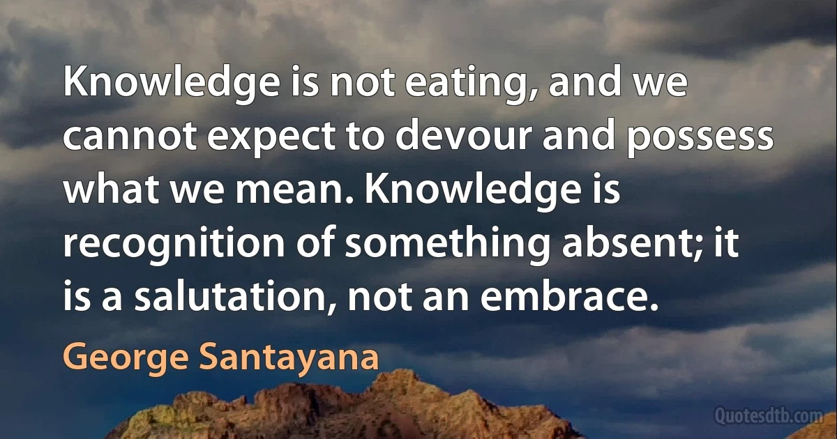 Knowledge is not eating, and we cannot expect to devour and possess what we mean. Knowledge is recognition of something absent; it is a salutation, not an embrace. (George Santayana)