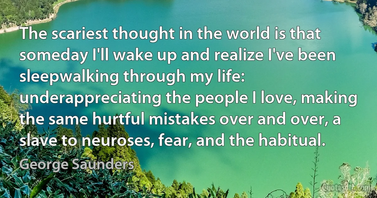 The scariest thought in the world is that someday I'll wake up and realize I've been sleepwalking through my life: underappreciating the people I love, making the same hurtful mistakes over and over, a slave to neuroses, fear, and the habitual. (George Saunders)