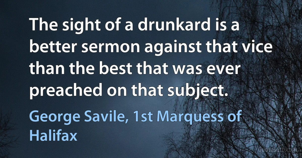 The sight of a drunkard is a better sermon against that vice than the best that was ever preached on that subject. (George Savile, 1st Marquess of Halifax)