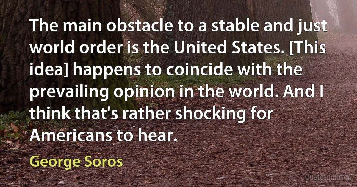 The main obstacle to a stable and just world order is the United States. [This idea] happens to coincide with the prevailing opinion in the world. And I think that's rather shocking for Americans to hear. (George Soros)