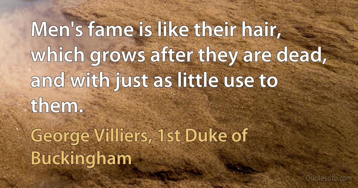 Men's fame is like their hair, which grows after they are dead, and with just as little use to them. (George Villiers, 1st Duke of Buckingham)