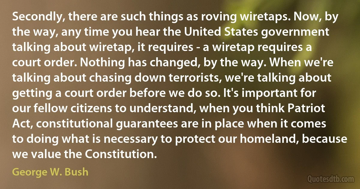 Secondly, there are such things as roving wiretaps. Now, by the way, any time you hear the United States government talking about wiretap, it requires - a wiretap requires a court order. Nothing has changed, by the way. When we're talking about chasing down terrorists, we're talking about getting a court order before we do so. It's important for our fellow citizens to understand, when you think Patriot Act, constitutional guarantees are in place when it comes to doing what is necessary to protect our homeland, because we value the Constitution. (George W. Bush)