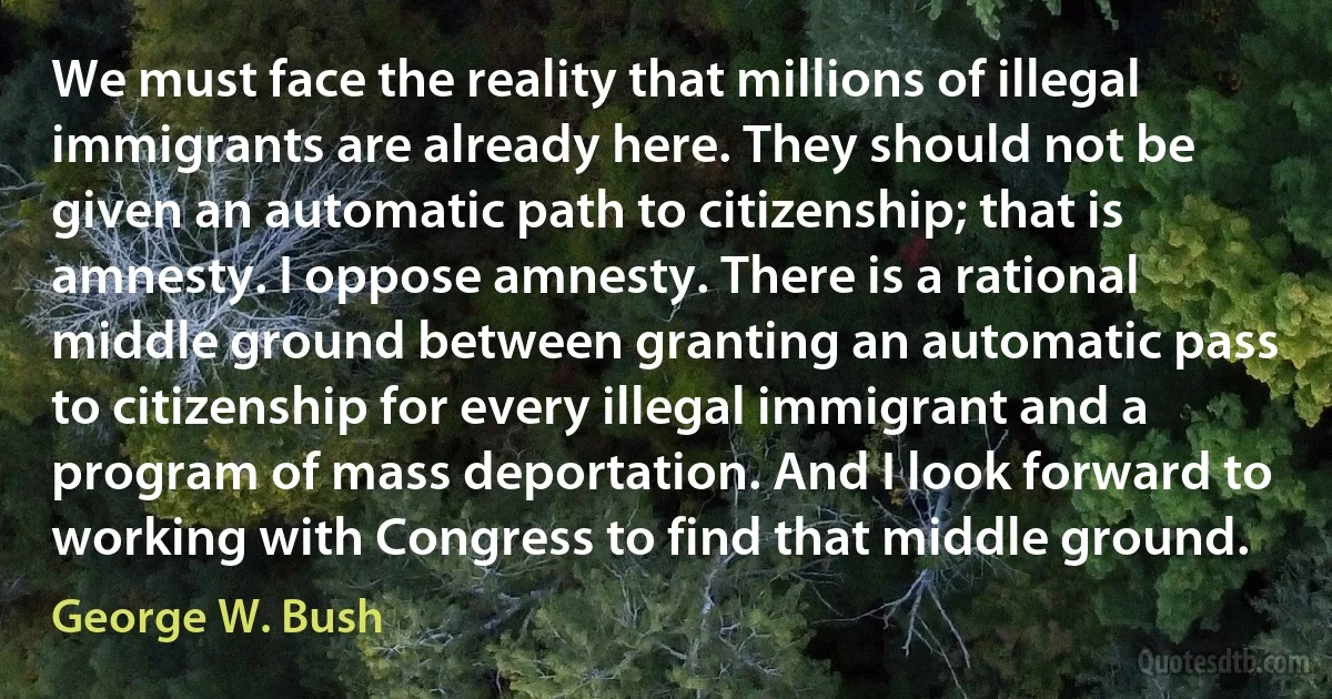 We must face the reality that millions of illegal immigrants are already here. They should not be given an automatic path to citizenship; that is amnesty. I oppose amnesty. There is a rational middle ground between granting an automatic pass to citizenship for every illegal immigrant and a program of mass deportation. And I look forward to working with Congress to find that middle ground. (George W. Bush)