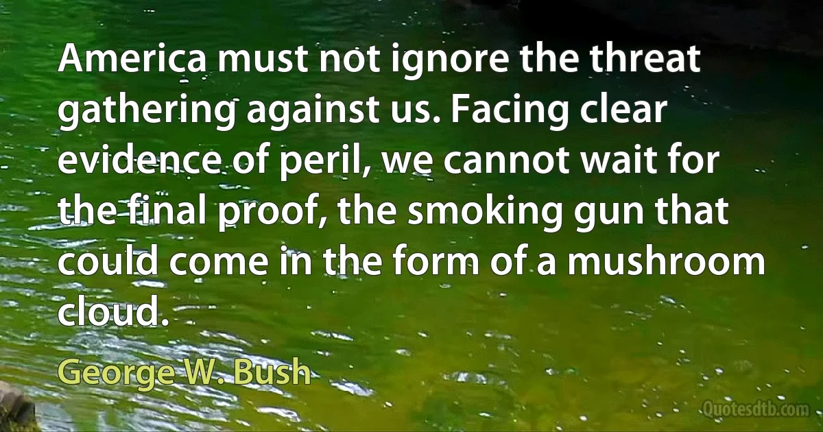 America must not ignore the threat gathering against us. Facing clear evidence of peril, we cannot wait for the final proof, the smoking gun that could come in the form of a mushroom cloud. (George W. Bush)