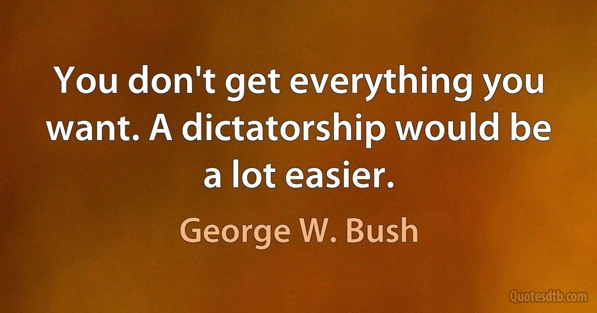 You don't get everything you want. A dictatorship would be a lot easier. (George W. Bush)