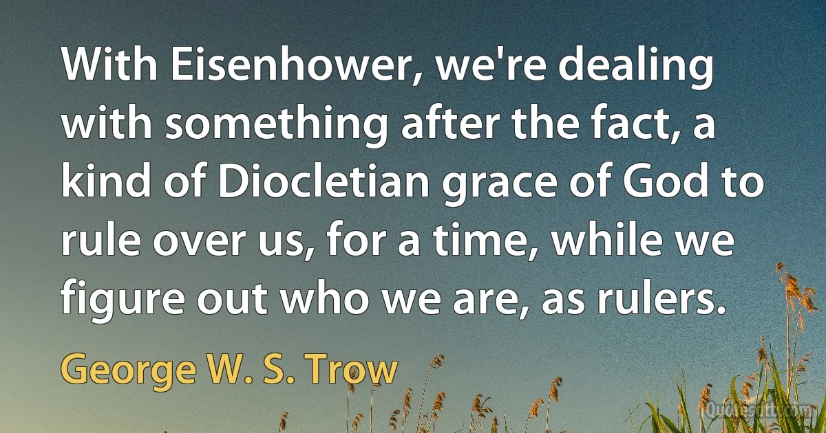 With Eisenhower, we're dealing with something after the fact, a kind of Diocletian grace of God to rule over us, for a time, while we figure out who we are, as rulers. (George W. S. Trow)