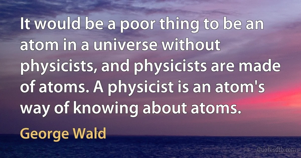 It would be a poor thing to be an atom in a universe without physicists, and physicists are made of atoms. A physicist is an atom's way of knowing about atoms. (George Wald)