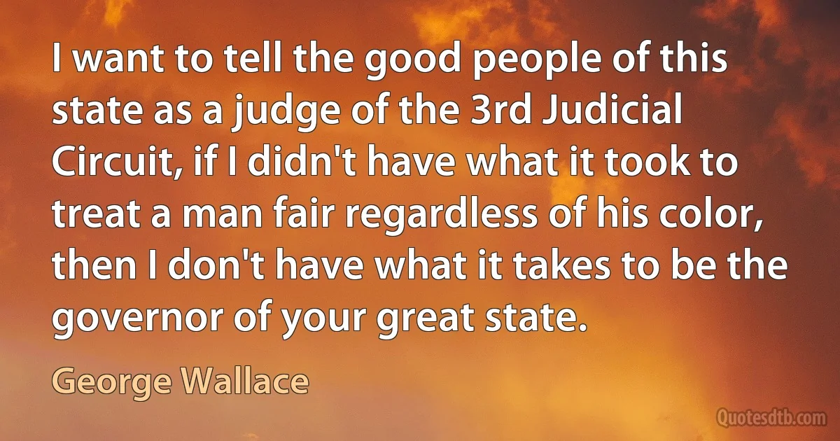 I want to tell the good people of this state as a judge of the 3rd Judicial Circuit, if I didn't have what it took to treat a man fair regardless of his color, then I don't have what it takes to be the governor of your great state. (George Wallace)