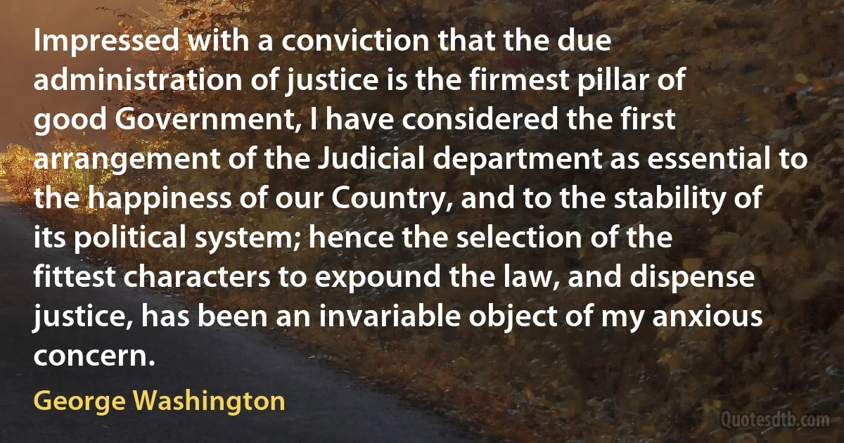 Impressed with a conviction that the due administration of justice is the firmest pillar of good Government, I have considered the first arrangement of the Judicial department as essential to the happiness of our Country, and to the stability of its political system; hence the selection of the fittest characters to expound the law, and dispense justice, has been an invariable object of my anxious concern. (George Washington)