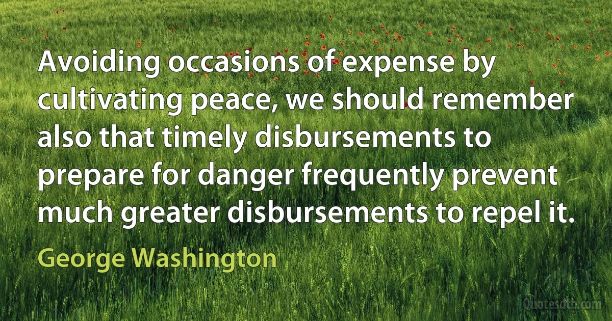 Avoiding occasions of expense by cultivating peace, we should remember also that timely disbursements to prepare for danger frequently prevent much greater disbursements to repel it. (George Washington)