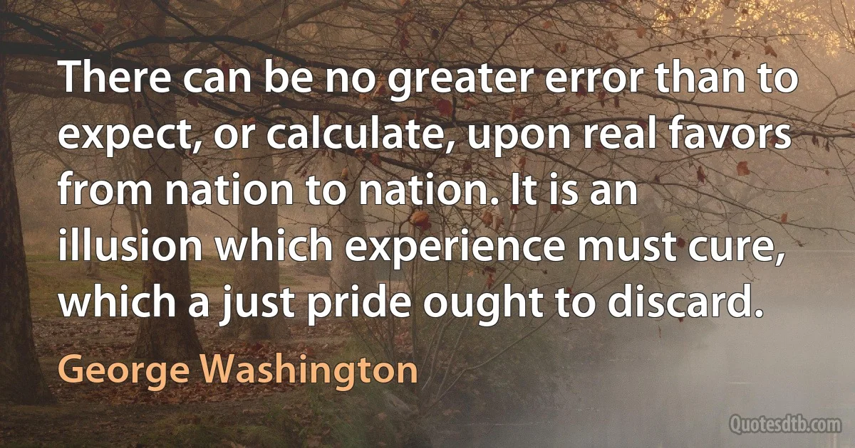 There can be no greater error than to expect, or calculate, upon real favors from nation to nation. It is an illusion which experience must cure, which a just pride ought to discard. (George Washington)