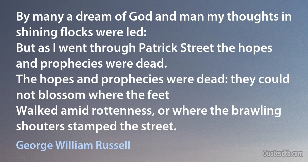 By many a dream of God and man my thoughts in shining flocks were led:
But as I went through Patrick Street the hopes and prophecies were dead.
The hopes and prophecies were dead: they could not blossom where the feet
Walked amid rottenness, or where the brawling shouters stamped the street. (George William Russell)