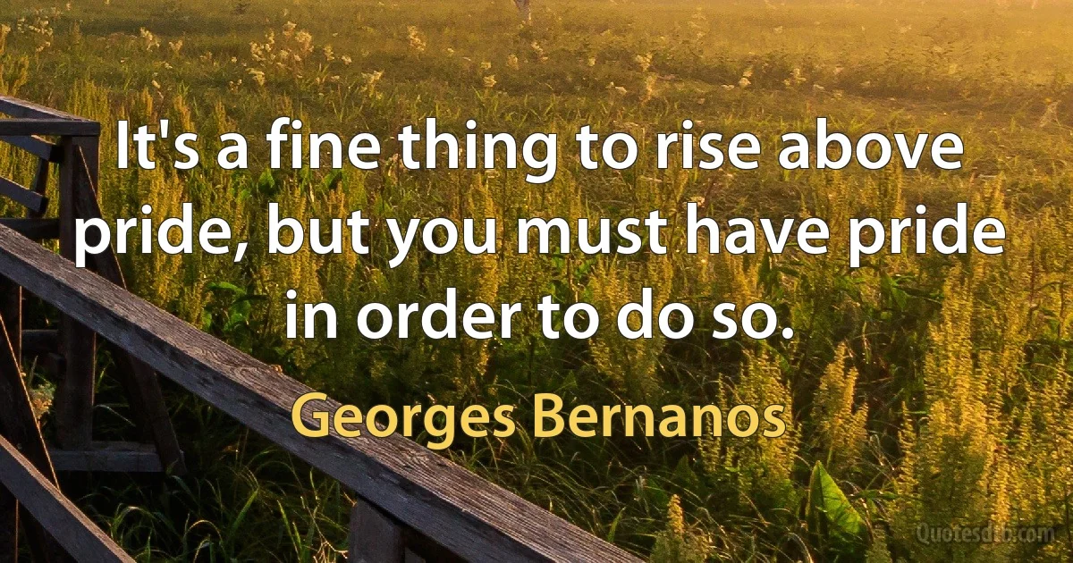 It's a fine thing to rise above pride, but you must have pride in order to do so. (Georges Bernanos)