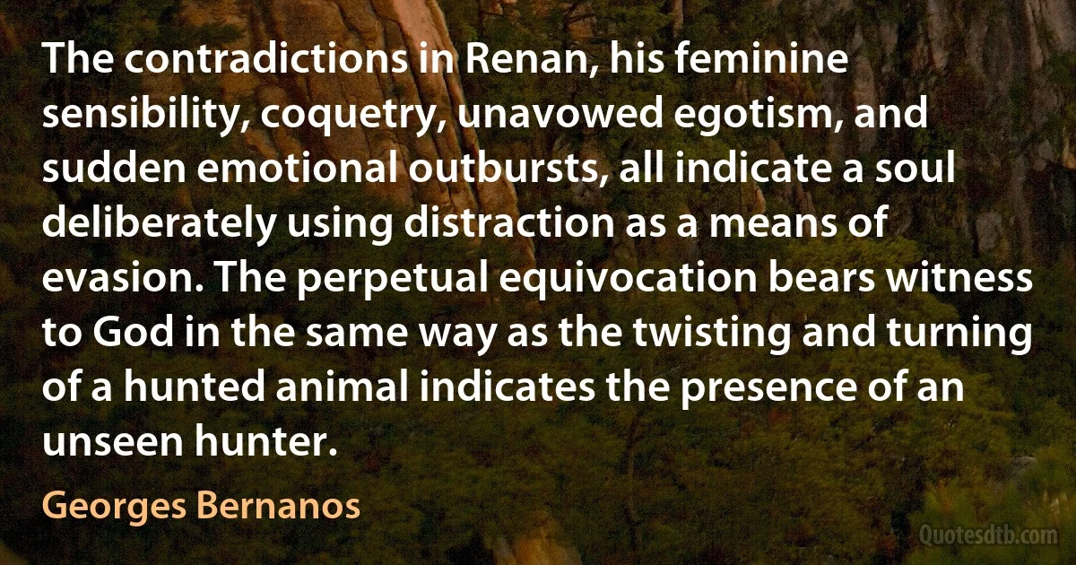 The contradictions in Renan, his feminine sensibility, coquetry, unavowed egotism, and sudden emotional outbursts, all indicate a soul deliberately using distraction as a means of evasion. The perpetual equivocation bears witness to God in the same way as the twisting and turning of a hunted animal indicates the presence of an unseen hunter. (Georges Bernanos)